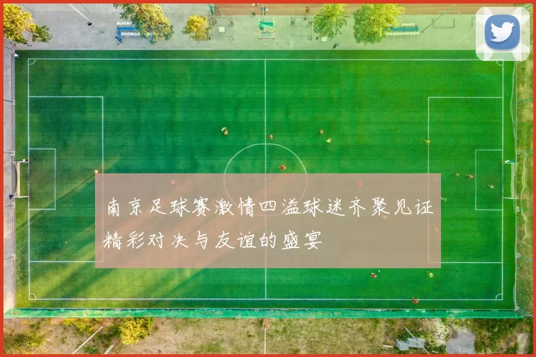 南京足球赛激情四溢球迷齐聚见证精彩对决与友谊的盛宴