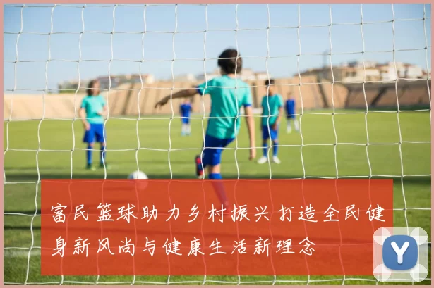 富民篮球助力乡村振兴打造全民健身新风尚与健康生活新理念