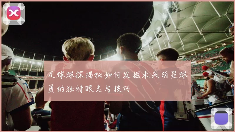 足球球探揭秘如何发掘未来明星球员的独特眼光与技巧