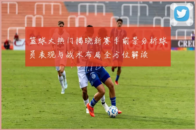 篮球大热门揭晓新赛季前景分析球员表现与战术布局全方位解读