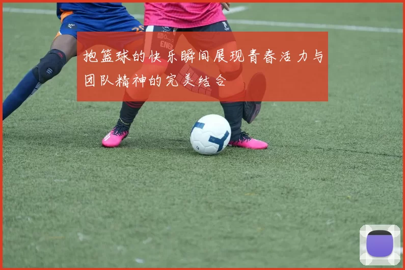 抱篮球的快乐瞬间展现青春活力与团队精神的完美结合